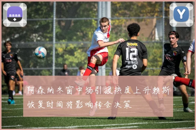 阿森纳冬窗中场引援热度上升赖斯恢复时间将影响转会决策