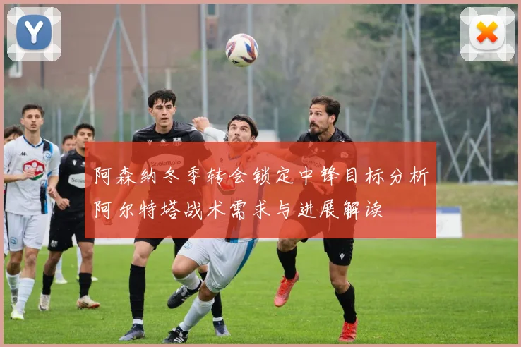 阿森纳冬季转会锁定中锋目标分析阿尔特塔战术需求与进展解读