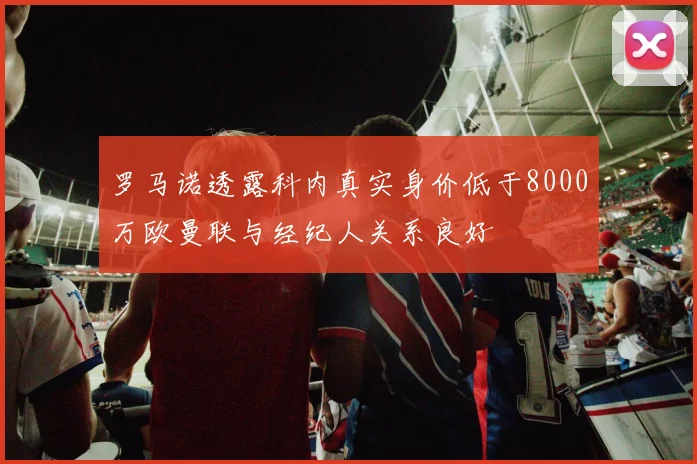 罗马诺透露科内真实身价低于8000万欧曼联与经纪人关系良好