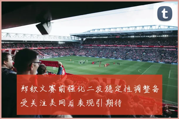 郑钦文赛前强化二发稳定性调整备受关注美网后表现引期待