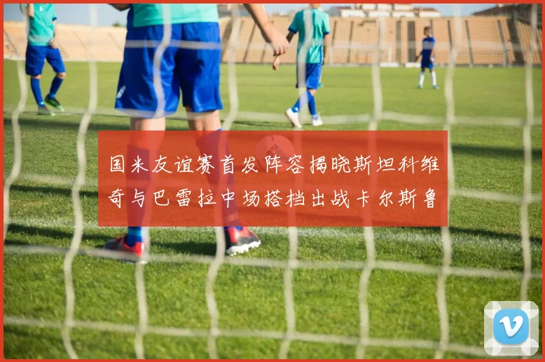 国米友谊赛首发阵容揭晓斯坦科维奇与巴雷拉中场搭档出战卡尔斯鲁厄