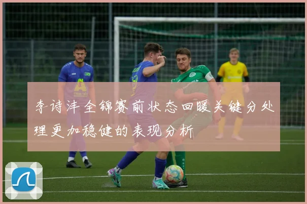 李诗沣全锦赛前状态回暖关键分处理更加稳健的表现分析
