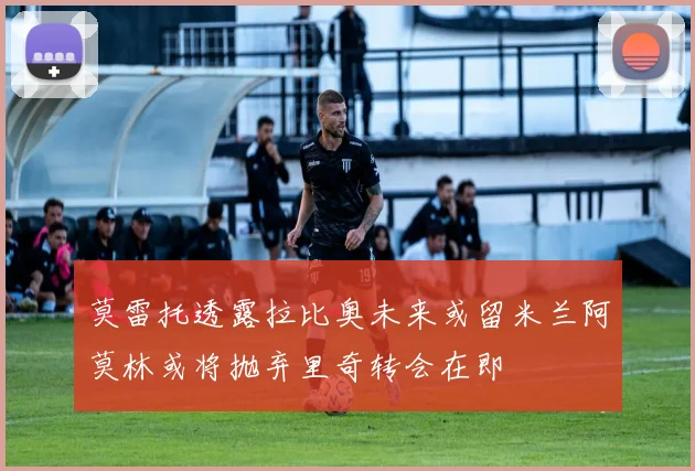 莫雷托透露拉比奥未来或留米兰阿莫林或将抛弃里奇转会在即