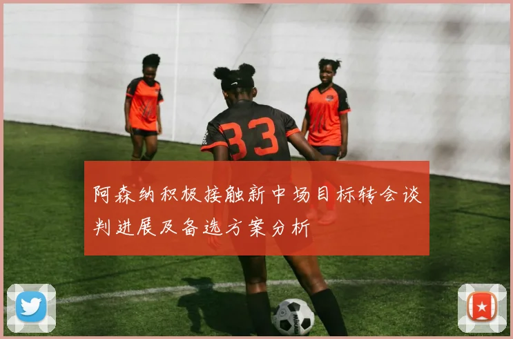 阿森纳积极接触新中场目标转会谈判进展及备选方案分析