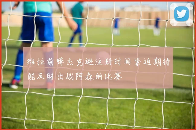 维拉前锋杰克逊注册时间紧迫期待能及时出战阿森纳比赛